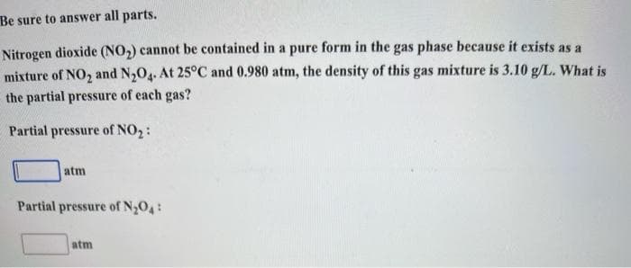 Be sure to answer all parts.
Nitrogen dioxide (NO,) cannot be contained in a pure form in the gas phase because it exists as a
mixture of NO, and N,O4. At 25°C and 0.980 atm, the density of this gas mixture is 3.10 g/L. What is
the partial pressure of each gas?
Partial pressure of NO2:
atm
Partial pressure of N2O4:
atm
