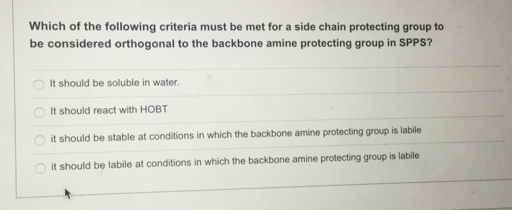 Which of the following criteria must be met for a side chain protecting group to
be considered orthogonal to the backbone amine protecting group in SPPS?
It should be soluble in water.
It should react with HOBT
it should be stable at conditions in which the backbone amine protecting group is labile
it should be labile at conditions in which the backbone amine protecting group is labile
