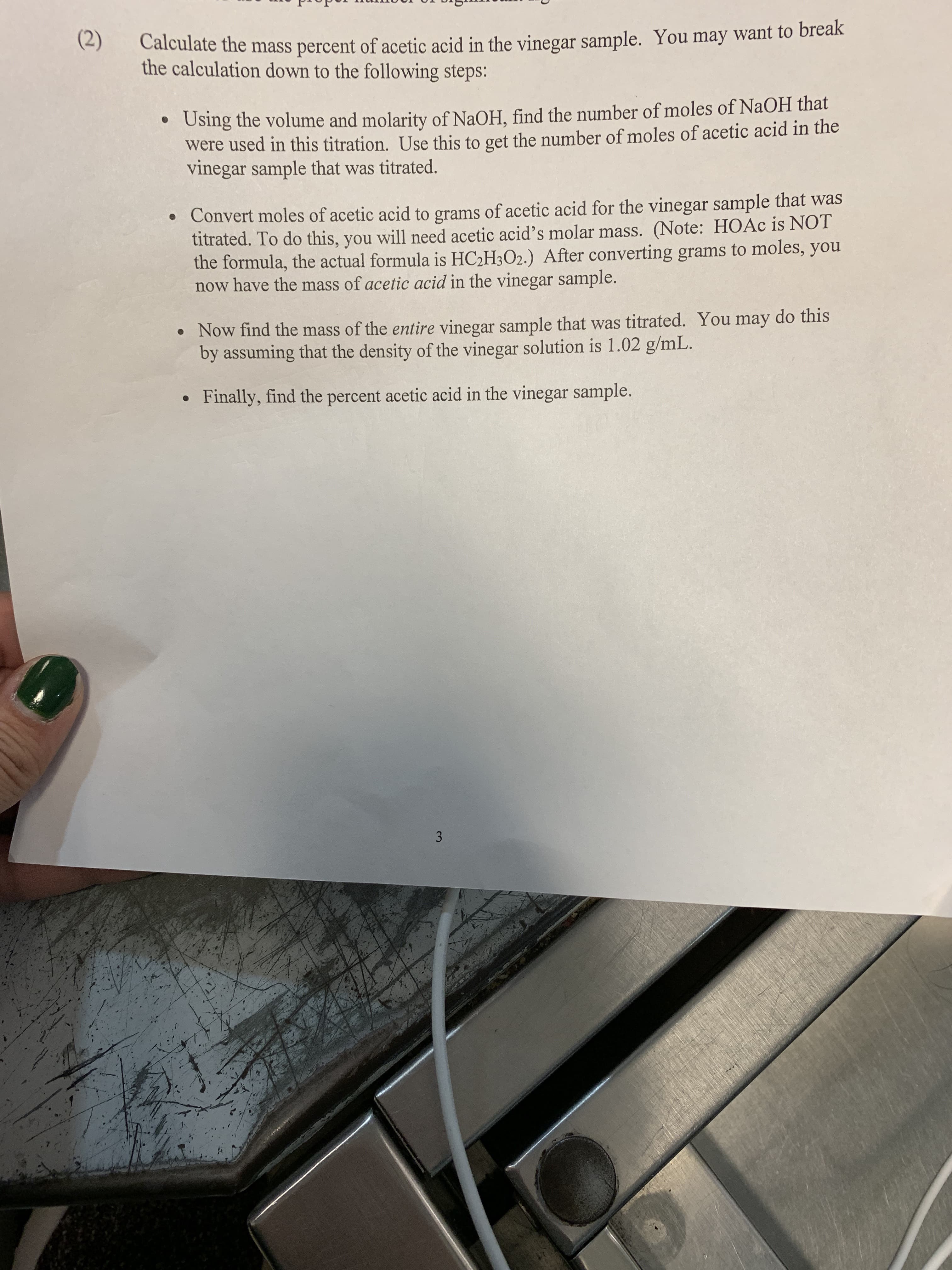 (2) C
mass percent of acetic acid in the vinegar sample. You may want to brealk
the calculation down to the following steps:
Using the volume and molarity of NaOH, find the number of moles of NaOH that
were used in this titration. Use this to get the number of moles of acetic acid in the
vinegar sample that was titrated.
Convert moles of acetic acid to grams of acetic acid for the vinegar sample that was
titrated. To do this, you will need acetic acid's molar mass. (Note: HOAc is NOT
the formula, the actual formula is HC2H302.) After converting grams to moles, you
now have the mass of acetic acid in the vinegar sample.
o Now find the mass of the entire vinegar sample that was titrated. You may do this
by assuming that the density of the vinegar solution is 1.02 g/mL
Finally, find the percent acetic acid in the vinegar sample.
.
