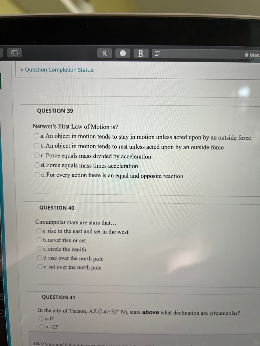 A blac
* Question Completion Status:
QUESTION 39
Netwon's First Law of Motion is?
O a. An object in motion tends to stay in motion unless acted upon by an outside force
Ob. An object in motion tends to rest unless acted upon by an outside force
Oc. Force equals mass divided by acceleration
Od. Force equals mass times acceleration
e. For every action there is an equal and opposite reaction
QUESTION 40
Circumpolar stars are stars that...
Oa. rise in the east and set in the west
Ob.never rise or set
Oc. circle the zenith
Od. rise over the north pole
e. set over the north pole
QUESTION 41
In the city of Tucson, AZ (Lat=32° N), stars above what declination are circumpolar?
Oa. 0°
Ob.-23°
Click Save and Submit to
