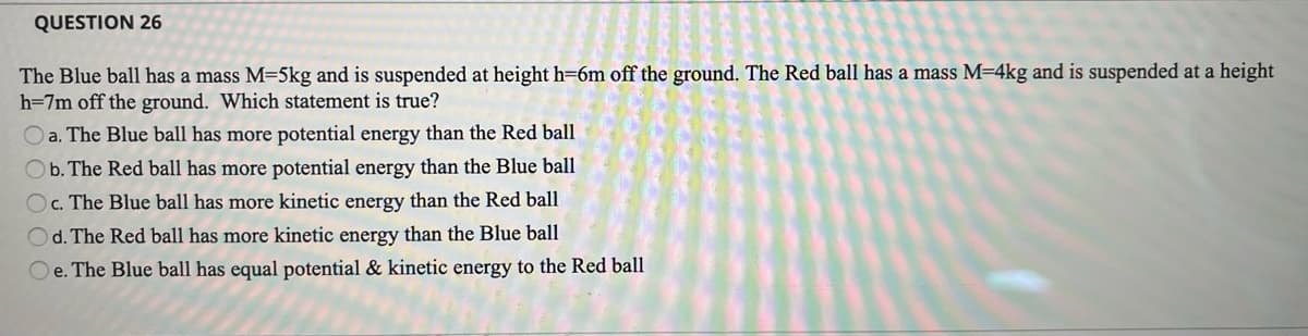 QUESTION 26
The Blue ball has a mass M=5kg and is suspended at height h=6m off the ground. The Red ball has a mass M=4kg and is suspended at a height
h=7m off the ground. Which statement is true?
O a. The Blue ball has more potential energy than the Red ball
Ob. The Red ball has more potential energy than the Blue ball
Oc. The Blue ball has more kinetic energy than the Red ball
Od. The Red ball has more kinetic energy than the Blue ball
Oe. The Blue ball has equal potential & kinetic energy to the Red ball
