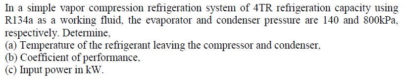 In a simple vapor compression refrigeration system of 4TR refrigeration capacity using
R134a as a working fluid, the evaporator and condenser pressure are 140 and 800kPa,
respectively. Determine,
(a) Temperature of the refrigerant leaving the compressor and condenser,
(b) Coefficient of performance,
(c) Input power in kW.
