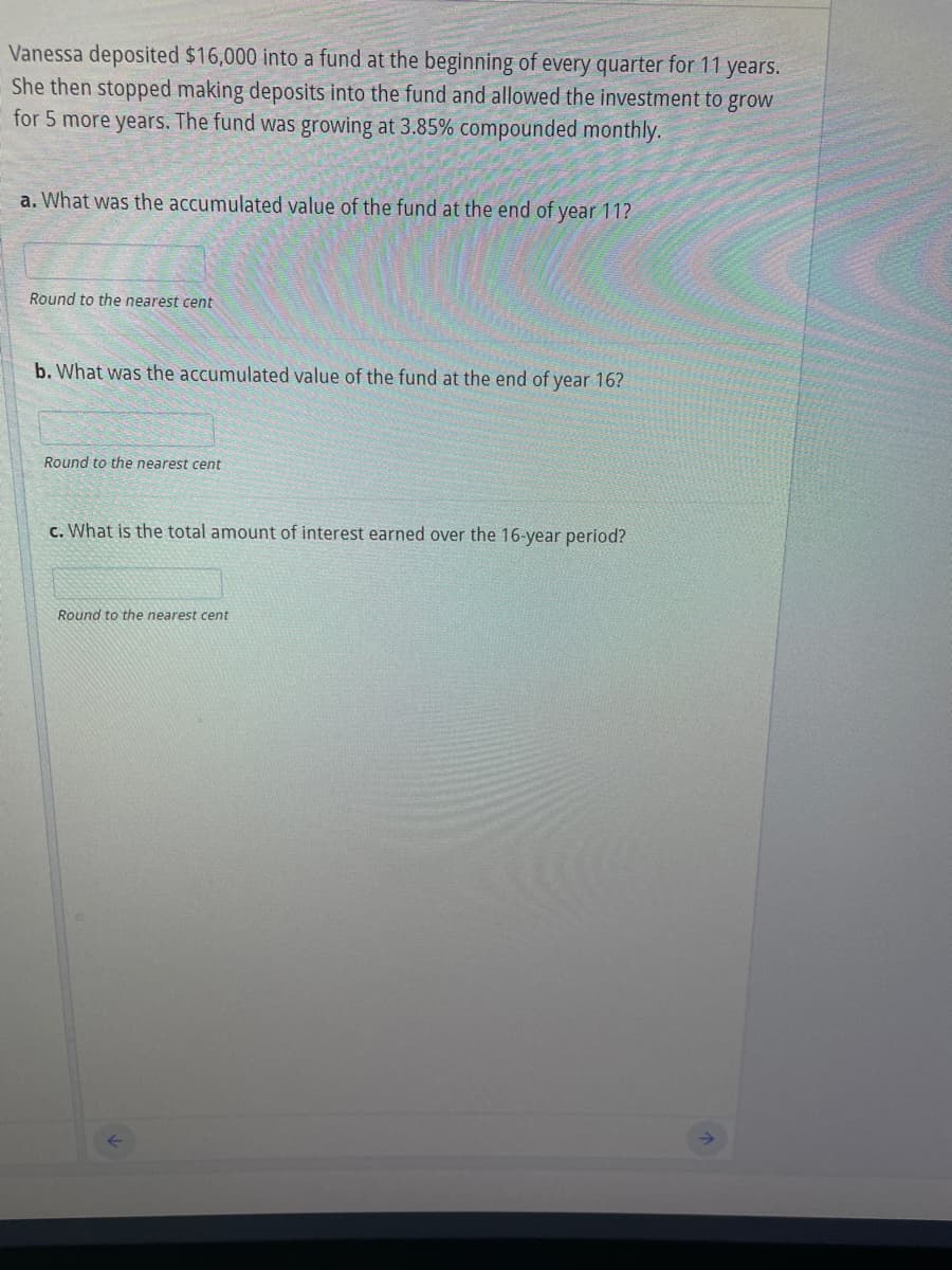 Vanessa deposited $16,000 into a fund at the beginning of every quarter for 11 years.
She then stopped making deposits into the fund and allowed the investment to grow
for 5 more years. The fund was growing at 3.85% compounded monthly.
a. What was the accumulated value of the fund at the end of year 11?
Round to the nearest cent
b. What was the accumulated value of the fund at the end of year 16?
Round to the nearest cent
c. What is the total amount of interest earned over the 16-year period?
Round to the nearest cent