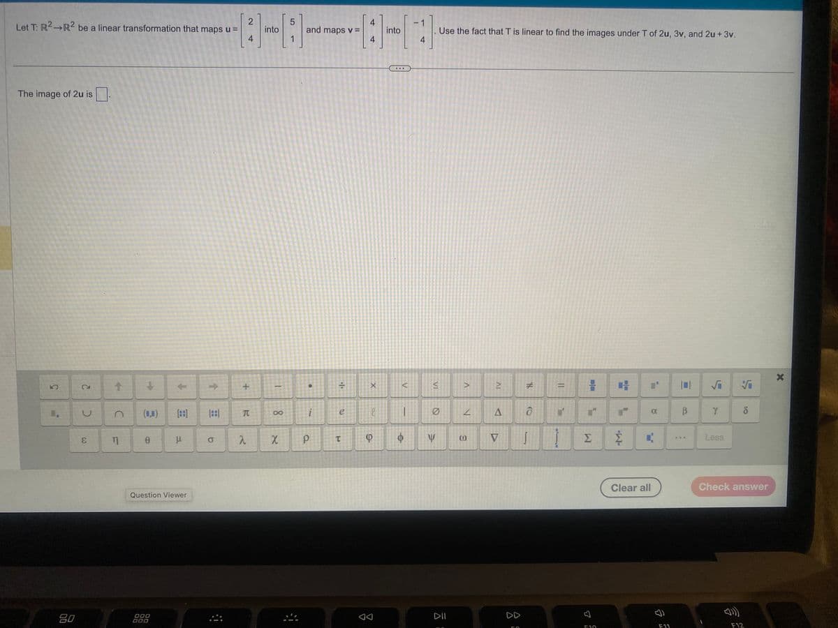 **Linear Transformation Problem**

Let \( T: \mathbb{R}^2 \rightarrow \mathbb{R}^2 \) be a linear transformation that maps:

\[
u = \begin{bmatrix} 2 \\ 4 \end{bmatrix}
\]

into 

\[
\begin{bmatrix} 5 \\ 1 \end{bmatrix}
\]

and maps:

\[
v = \begin{bmatrix} 4 \\ 4 \end{bmatrix}
\]

into

\[
\begin{bmatrix} 4 \\ 4 \end{bmatrix}
\]

*Use the fact that \( T \) is linear to find the images under \( T \) of \( 2u \), \( 3v \), and \( 2u + 3v \).*

**Calculations:**

1. **The Image of \( 2u \)**:
   - Since \( T \) is linear, \( T(2u) = 2T(u) \).
   - Therefore, the image of \( 2u \) is \( 2 \times \begin{bmatrix} 5 \\ 1 \end{bmatrix} = \begin{bmatrix} 10 \\ 2 \end{bmatrix} \).

**Question Viewer and Answer Box:**

- At the bottom, there is an interface with various mathematical symbols, which users can use to input their answers.
- The text box reads: "The image of \( 2u \) is \(\_\_\_\)."

**Note:** The steps for finding the images of \( 3v \) and \( 2u + 3v \) would follow a similar linearity principle.