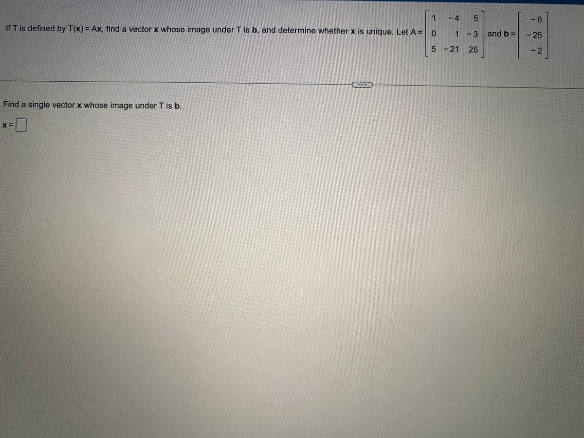 1
If T is defined by T(x) = Ax, find a vector x whose image under T is b, and determine whether x is unique. Let A = 0
5
Find a single vector x whose image under T is b.
X=
C
-4 5
- 3
25
1
-21
and b=
6
- 25
-2
BRA