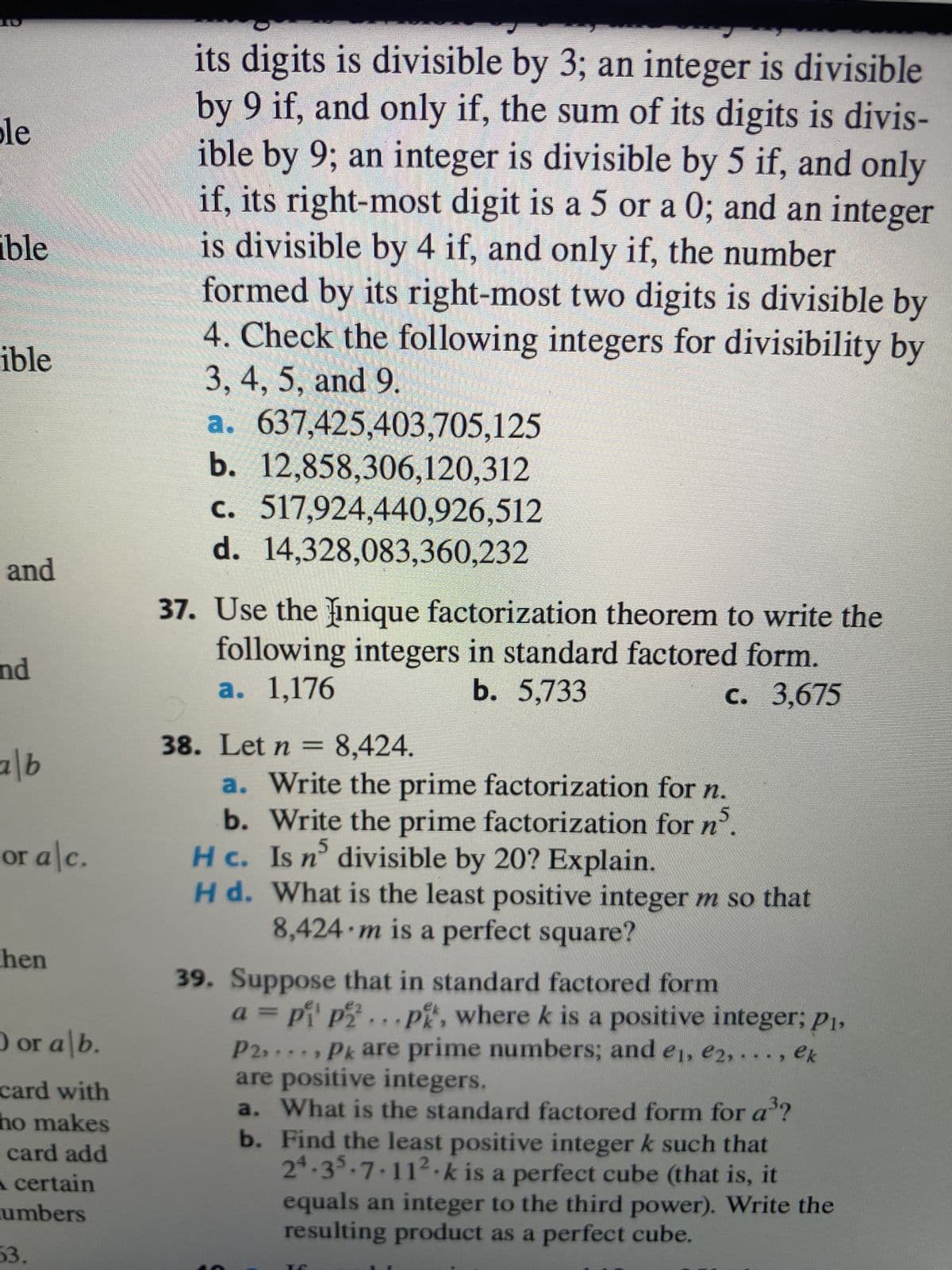 **Transcription for Educational Content:**

**Divisibility Rules:**

For an integer to be divisible by 3, the sum of its digits must be divisible by 3. For divisibility by 9, the sum of its digits must be divisible by 9. An integer is divisible by 5 if its right-most digit is 5 or 0. For divisibility by 4, the number formed by its right-most two digits must be divisible by 4.

*Check the following integers for divisibility by 3, 4, 5, and 9:*

a. 637,425,403,705,125  
b. 12,858,306,120,312  
c. 517,924,440,926,512  
d. 14,328,083,360,232  

**Unique Factorization Theorem:**

37. Use the unique factorization theorem to write the following integers in standard factored form.

a. 1,176  
b. 5,733  
c. 3,675  

38. Let \( n = 8,424 \).

a. Write the prime factorization for \( n \).  
b. Write the prime factorization for \( n^5 \).  
c. Is \( n^5 \) divisible by 20? Explain.  
d. What is the least positive integer \( m \) so that 8,424\( \times m \) is a perfect square?

39. Suppose that in standard factored form  
\( a = p_1^{e_1} p_2^{e_2} \cdots p_k^{e_k} \), where \( k \) is a positive integer; \( p_1, p_2, \ldots, p_k \) are prime numbers; and \( e_1, e_2, \ldots, e_k \) are positive integers.

a. What is the standard factored form for \( a^3 \)?  
b. Find the least positive integer \( k \) such that \( 2^4 \cdot 3^5 \cdot 7 \cdot 11^2 \cdot k \) is a perfect cube (that is, it equals an integer to the third power). Write the resulting product as a perfect cube.