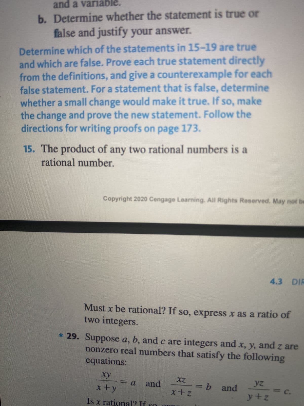 and a variable.
b. Determine whether the statement is true or
false and justify your answer.
Determine which of the statements in 15-19 are true
and which are false. Prove each true statement directly
from the definitions, and give a counterexample for each
false statement. For a statement that is false, determine
whether a small change would make it true. If so, make
the change and prove the new statement. Follow the
directions for writing proofs on page 173.
15. The product of any two rational numbers is a
rational number.
Copyright 2020 Cengage Learning. All Rights Reserved. May not be
Must x be rational? If so, express x as a ratio of
two integers.
* 29. Suppose a, b, and c are integers and x, y, and z are
nonzero real numbers that satisfy the following
equations:
xy
x+y
Is x rational? If
a and
<= a
XZ
x+z
4.3 DIR
= b and
yz
y+z
<= c.