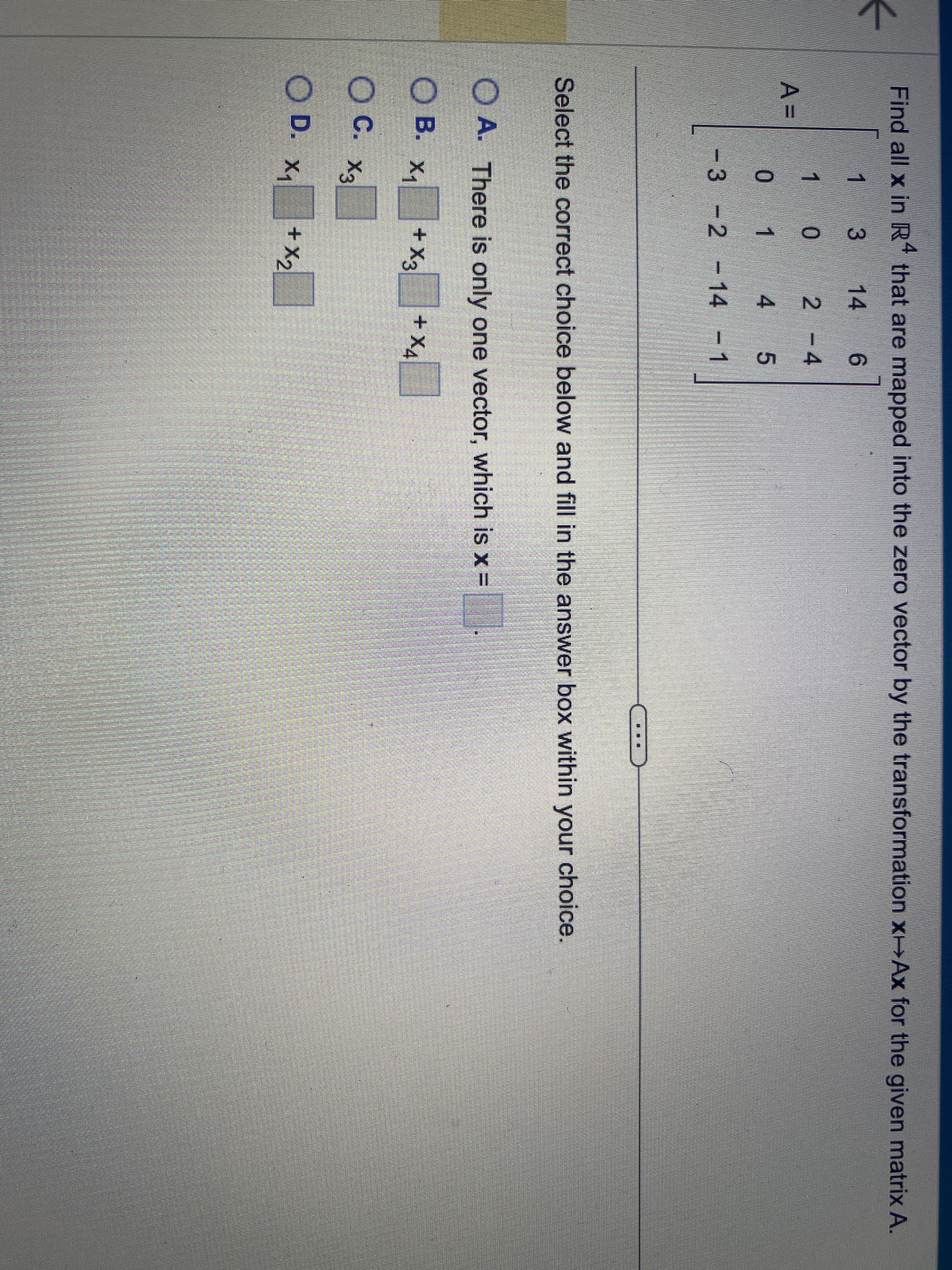 ←
Find all x in R4 that are mapped into the zero vector by the transformation x-Ax for the given matrix A.
1
3
14 6
1
0
2 - 4
0 1
4
5
3
-2 -14 -1
A=
Select the correct choice below and fill in the answer box within your choice.
A. There is only one vector, which is x =
OB.
OC. X3
OD. X₁
X₁ + X3
+x₂
+ X4