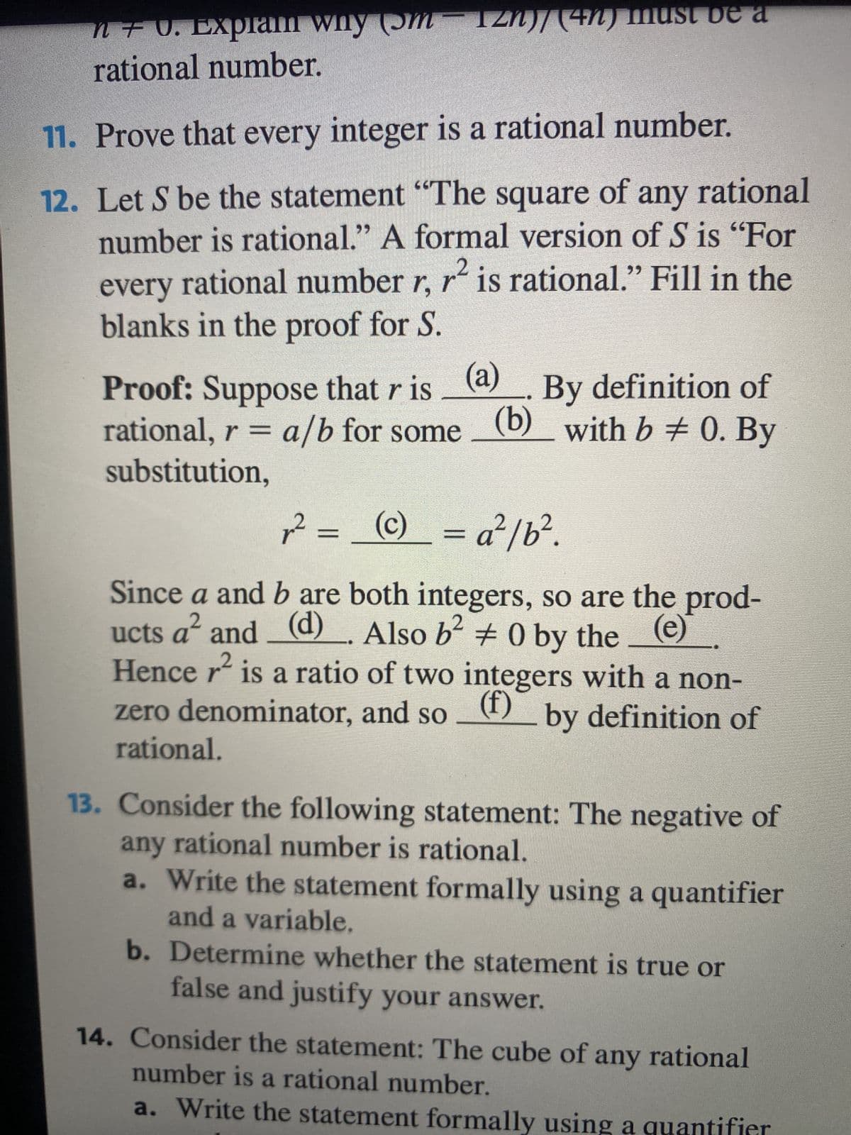 n + U. Explain why (5m IZN)/ (4n) must be a
rational number.
11. Prove that every integer is a rational number.
2
12. Let S be the statement "The square of any rational
number is rational." A formal version of S is "For
every rational number r, r² is rational." Fill in the
blanks in the proof for S.
Proof: Suppose that r is (a) By definition of
rational, r = a/b for some (b) with b ‡ 0. By
substitution,
r² =_ (c) = a²/b².
Since a and b are both integers, so are the prod-
ucts a² and_ (d)
(d). Also b² #0 by the e
Hence r² is a ratio of two integers with a non-
zero denominator, and so(f) by definition of
rational.
13. Consider the following statement: The negative of
any rational number is rational.
a. Write the statement formally using a quantifier
and a variable.
b. Determine whether the statement is true or
false and justify your answer.
14. Consider the statement: The cube of any rational
number is a rational number.
a. Write the statement formally using a quantifier