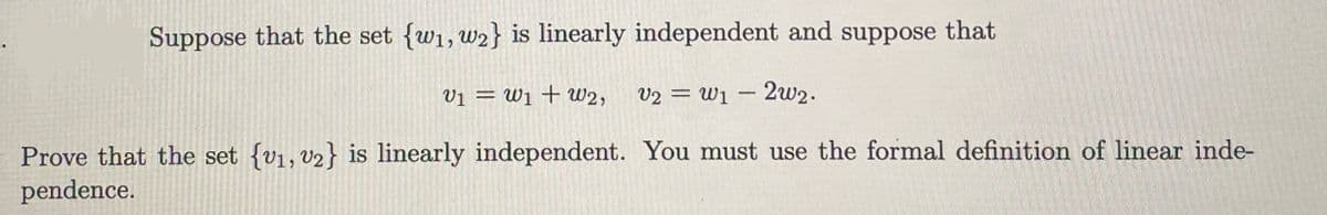 Suppose that the set {w₁, w2} is linearly independent and suppose that
V1 W1 W2,
N
V2 W12w2.
=
Prove that the set {v1, v2} is linearly independent. You must use the formal definition of linear inde-
pendence.