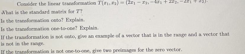 +22).
Consider the linear transformation T(1, 2) = (2x1x2,-4x1 + 2x2,
What is the standard matrix for T?
Is the transformation onto? Explain.
Is the transformation one-to-one? Explain.
If the transformation is not onto, give an example of a vector that is in the range and a vector that
is not in the range.
If the transformation is not one-to-one, give two preimages for the zero vector.