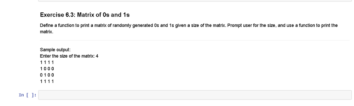 In [ ]:
Exercise 6.3: Matrix of Os and 1s
Define a function to print a matrix of randomly generated 0s and 1s given a size of the matrix. Prompt user for the size, and use a function to print the
matrix.
Sample output:
Enter the size of the matrix: 4
1111
1000
0100
1111