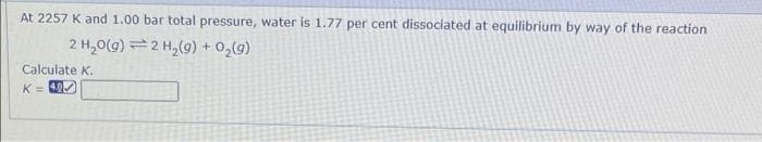 At 2257 K and 1.00 bar total pressure, water is 1.77 per cent dissociated at equilibrium by way of the reaction
2 H₂O(g)
2 H₂(g) + O₂(9)
Calculate K.
K = 40