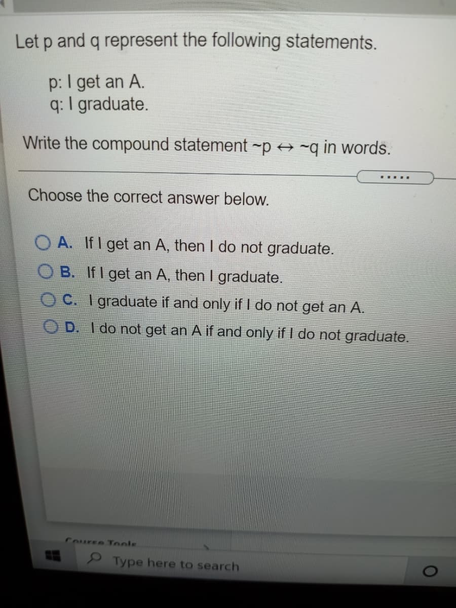 Let p and q represent the following statements.
p: I get an A.
q: I graduate.
Write the compound statement -p -q in words.
... ..
Choose the correct answer below.
O A. If I get an A, then I do not graduate.
B. If I get an A, then I graduate.
O C. I graduate if and only if I do not get an A.
D. I do not get an A if and only if I do not graduate.
Course Tools
Type here to search
