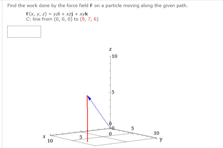 Find the work done by the force field F on a particle moving along the given path.
F(x, y, z) = yzi + xzj + xyk
C: line from (0, 0, 0) to (9, 7, 6)
|10
5
5
10
10
y
