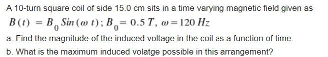 A 10-turn square coil of side 15.0 cm sits in a time varying magnetic field given as
B(t) = B Sin (ao t); B= 0.5 T, @=120 Hz
a. Find the magnitude of the induced voltage in the coil as a function of time.
b. What is the maximum induced volatge possible in this arrangement?
