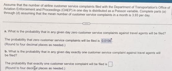 Assume that the number of airline customer service complaints filed with the Department of Transportation's Office of
Aviation Enforcement and Proceedings (OAEP) in one day is distributed as a Poisson variable. Complete parts (a)
through (d) assuming that the mean number of customer service complaints in a month is 3.93 per day.
a. What is the probability that in any given day zero customer service complaints against travel agents will be filed?
The probability that zero customer service complaints will be filed is 0.0196
(Round to four decimal places as needed.)
b. What is the probability that in any given day exactly one customer service complaint against travel agents will
be filed?
The probability that exactly one customer service complaint will be filed is.
(Round to four decinal places as needed.)