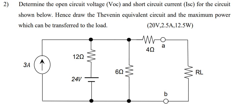 2)
Determine the open circuit voltage (Voc) and short circuit current (Isc) for the circuit
shown below. Hence draw the Thevenin equivalent circuit and the maximum power
which can be transferred to the load.
(20V,2.5A, 12.5W)
3A
1202
24V
6Ω
ww
W
4Ω
a
b
M
RL