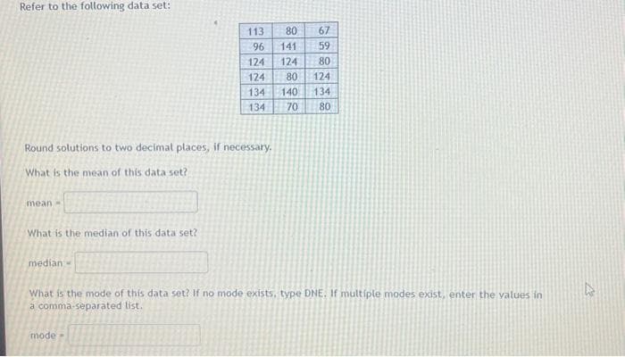 Refer to the following data set:
Round solutions to two decimal places, if necessary.
What is the mean of this data set?
mean-
What is the median of this data set?
median-
113
80 67
96
141 59
124
124 80
124
80 124
134 140 134
134
70 80
What is the mode of this data set? If no mode exists, type DNE. If multiple modes exist, enter the values in
a comma-separated list.
model