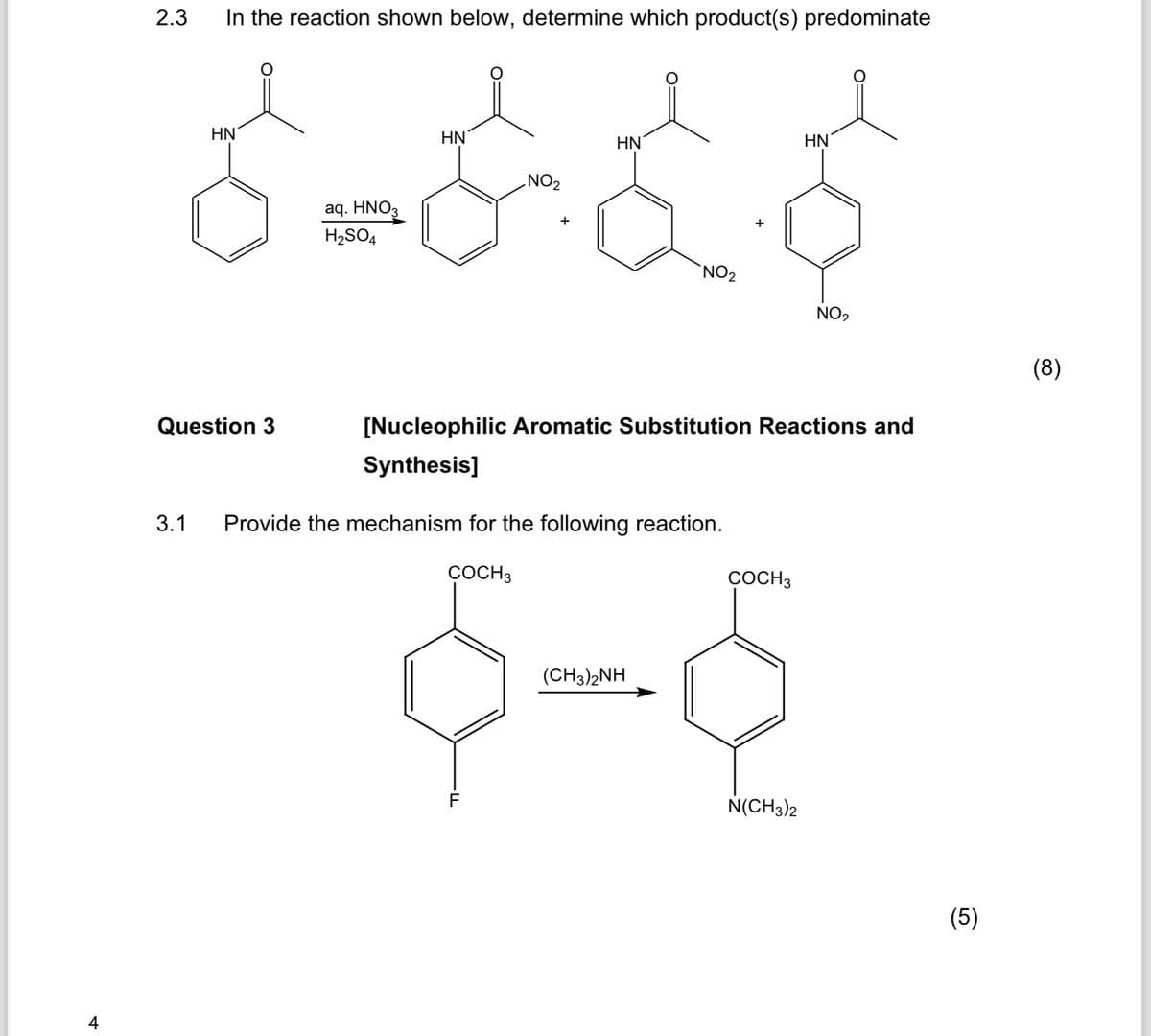 4
2.3
In the reaction shown below, determine which product(s) predominate
HN
aq. HNO₂
H2SO4
HN
HN
HN
NO2
+
NO2
NO2
Question 3
[Nucleophilic Aromatic Substitution Reactions and
Synthesis]
3.1 Provide the mechanism for the following reaction.
COCH 3
COCH 3
F
(CH3)2NH
N(CH3)2
(5)
(8)