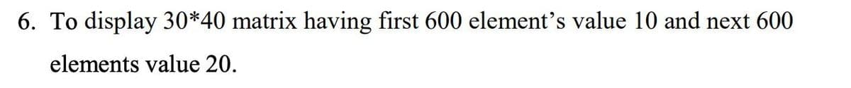 6. To display 30*40 matrix having first 600 element's value 10 and next 600
elements value 20.
