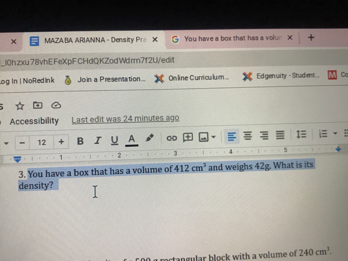 E MAZABA ARIANNA - Density Pra X
G You have a box that has a volun X
LIOhzxu78vhEFeXpFCHdQKZodWdrm7f2U/edit
Log In | NoRedInk
Join a Presenta tion. Online Curricu lum.
X Edgenuity - Student...
M Co
- Accessibility
Last edit was 24 minutes ago
BIUA
三|=▼
12
1.
4
. 5
3. You have a box that has a volume of 412 cm' and weighs 42g. What is its
density?
I
CO0 a roctangular block with a volume of 240 cm.
!!
