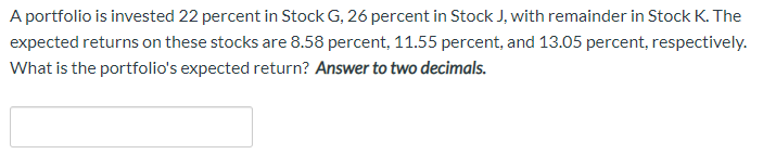 A portfolio is invested 22 percent in Stock G, 26 percent in Stock J, with remainder in Stock K. The
expected returns on these stocks are 8.58 percent, 11.55 percent, and 13.05 percent, respectively.
What is the portfolio's expected return? Answer to two decimals.
