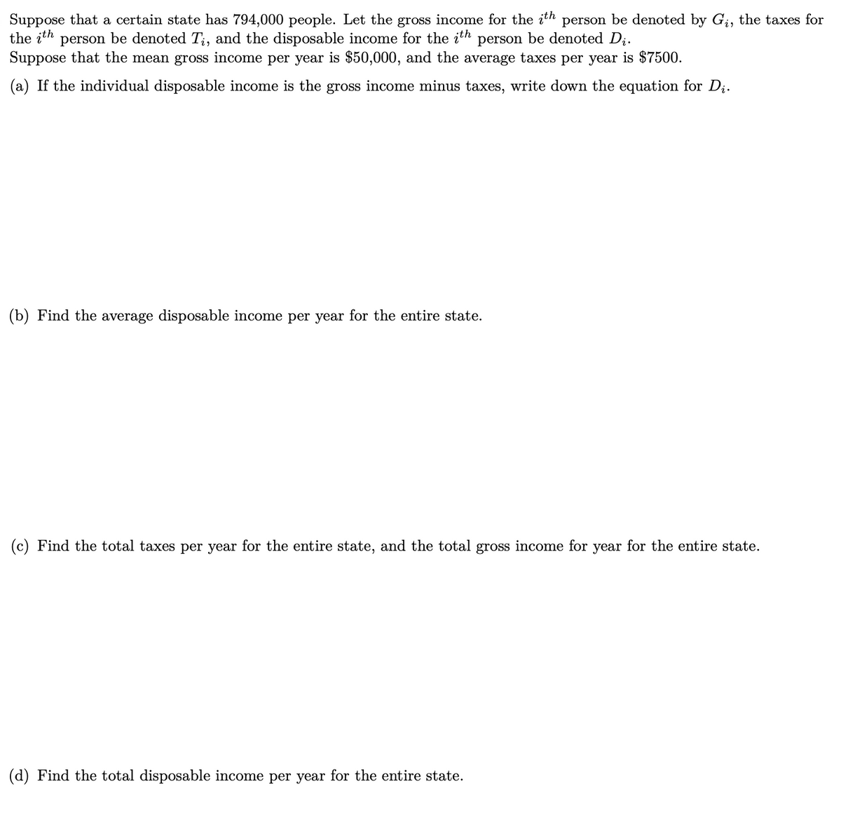Suppose that a certain state has 794,000 people. Let the gross income for the ith person be denoted by Gį, the taxes for
the ith person be denoted Ti, and the disposable income for the ith person be denoted D₁.
Suppose that the mean gross income per year is $50,000, and the average taxes per year is $7500.
(a) If the individual disposable income is the gross income minus taxes, write down the equation for D₁.
(b) Find the average disposable income per year for the entire state.
(c) Find the total taxes per year for the entire state, and the total gross income for year for the entire state.
(d) Find the total disposable income per year for the entire state.