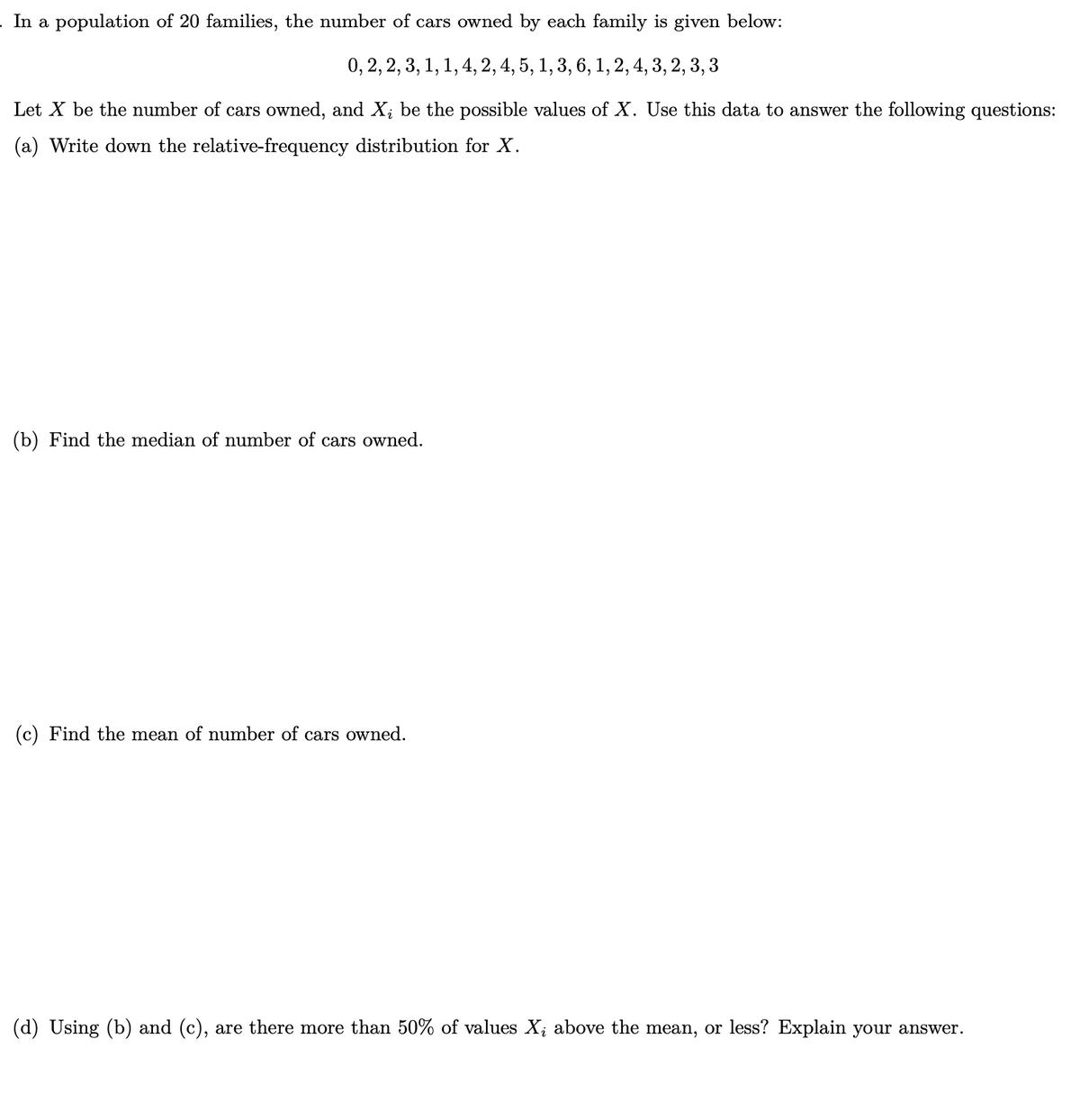 . In a population of 20 families, the number of cars owned by each family is given below:
0, 2, 2, 3, 1, 1, 4, 2, 4, 5, 1, 3, 6, 1, 2, 4, 3, 2, 3, 3
Let X be the number of cars owned, and X; be the possible values of X. Use this data to answer the following questions:
(a) Write down the relative-frequency distribution for X.
(b) Find the median of number of cars owned.
(c) Find the mean of number of cars owned.
(d) Using (b) and (c), are there more than 50% of values X¿ above the mean, or less? Explain your answer.