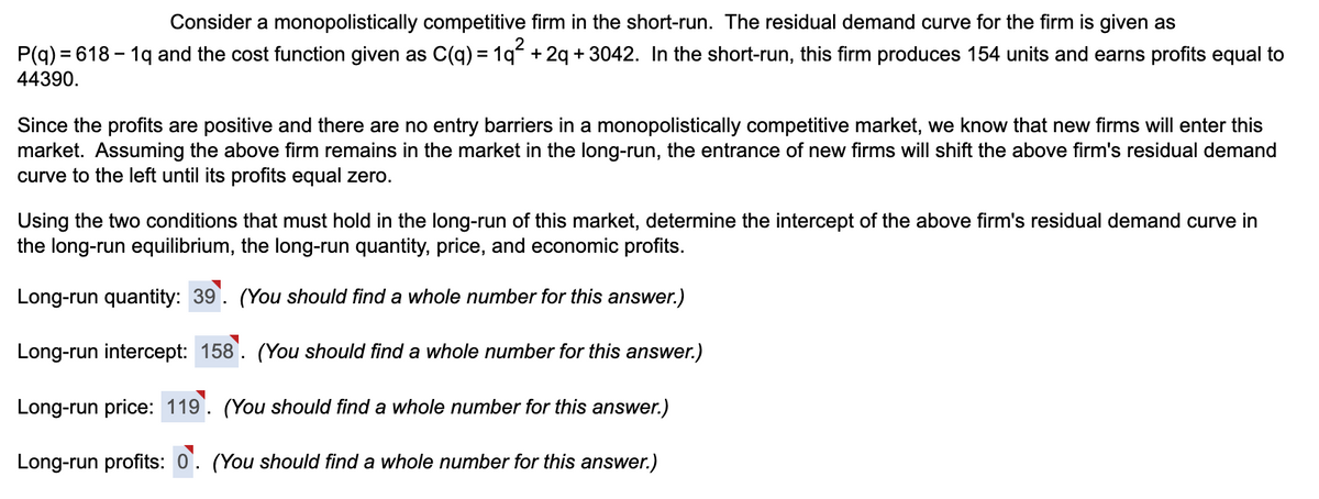 Consider a monopolistically competitive firm in the short-run. The residual demand curve for the firm is given as
P(q) = 618 - 19 and the cost function given as C(q) = 1q² + 2q +3042. In the short-run, this firm produces 154 units and earns profits equal to
44390.
Since the profits are positive and there are no entry barriers in a monopolistically competitive market, we know that new firms will enter this
market. Assuming the above firm remains in the market in the long-run, the entrance of new firms will shift the above firm's residual demand
curve to the left until its profits equal zero.
Using the two conditions that must hold in the long-run of this market, determine the intercept of the above firm's residual demand curve in
the long-run equilibrium, the long-run quantity, price, and economic profits.
Long-run quantity: 39. (You should find a whole number for this answer.)
Long-run intercept: 158. (You should find a whole number for this answer.)
Long-run price: 119. (You should find a whole number for this answer.)
Long-run profits: 0. (You should find a whole number for this answer.)