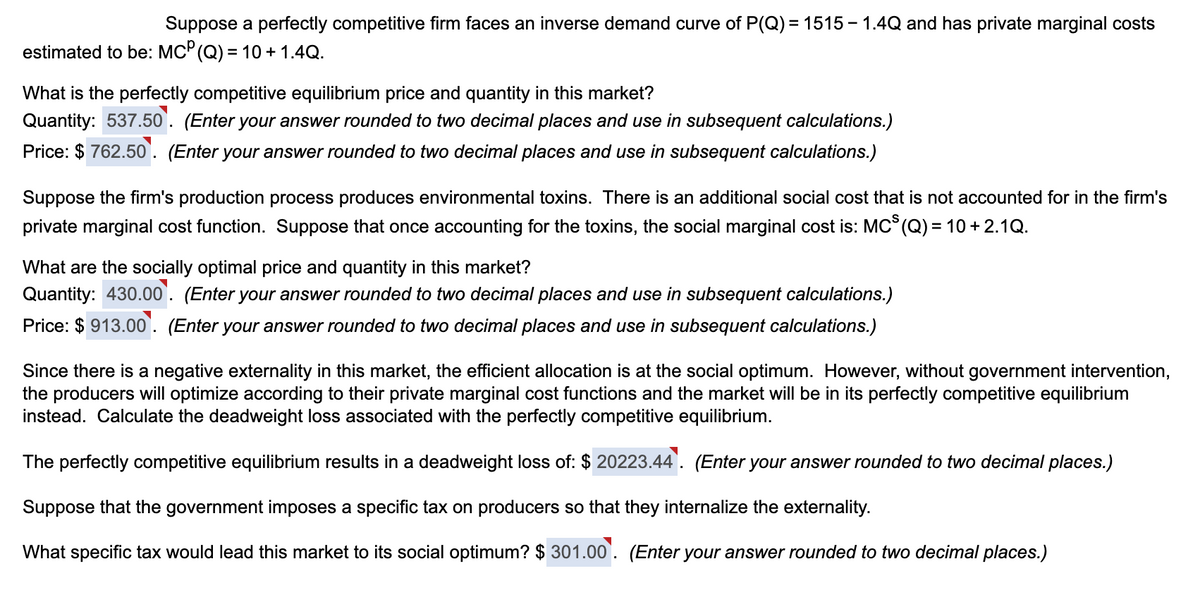 Suppose a perfectly competitive firm faces an inverse demand curve of P(Q)=1515-1.4Q and has private marginal costs
estimated to be: MC° (Q) = 10 + 1.4Q.
What is the perfectly competitive equilibrium price and quantity in this market?
Quantity: 537.50. (Enter your answer rounded to two decimal places and use in subsequent calculations.)
Price: $762.50. (Enter your answer rounded to two decimal places and use in subsequent calculations.)
Suppose the firm's production process produces environmental toxins. There is an additional social cost that is not accounted for in the firm's
private marginal cost function. Suppose that once accounting for the toxins, the social marginal cost is: MC³ (Q) = 10 + 2.1Q.
What are the socially optimal price and quantity in this market?
Quantity: 430.00. (Enter your answer rounded to two decimal places and use in subsequent calculations.)
Price: $913.00. (Enter your answer rounded to two decimal places and use in subsequent calculations.)
Since there is a negative externality in this market, the efficient allocation is at the social optimum. However, without government intervention,
the producers will optimize according to their private marginal cost functions and the market will be in its perfectly competitive equilibrium
instead. Calculate the deadweight loss associated with the perfectly competitive equilibrium.
The perfectly competitive equilibrium results in a deadweight loss of: $ 20223.44. (Enter your answer rounded to two decimal places.)
Suppose that the government imposes a specific tax on producers so that they internalize the externality.
What specific tax would lead this market to its social optimum? $301.00. (Enter your answer rounded to two decimal places.)