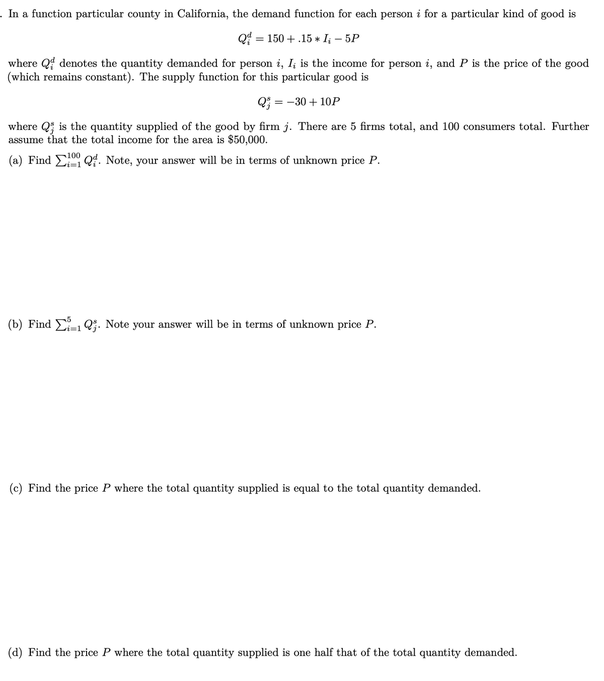 . In a function particular county in California, the demand function for each person i for a particular kind of good is
Q = 150+.15 * I; – 5P
where Q denotes the quantity demanded for person i, I; is the income for person i, and P is the price of the good
(which remains constant). The supply function for this particular good is
Q5: = -30 + 10P
where Q is the quantity supplied of the good by firm j. There are 5 firms total, and 100 consumers total. Further
assume that the total income for the area is $50,000.
(a) Find Q. Note, your answer will be in terms of unknown price P.
i=1
(b) Find 1 Q. Note your answer will be in terms of unknown price P.
(c) Find the price P where the total quantity supplied is equal to the total quantity demanded.
(d) Find the price P where the total quantity supplied is one half that of the total quantity demanded.