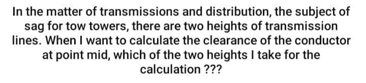 In the matter of transmissions and distribution, the subject of
sag for tow towers, there are two heights of transmission
lines. When I want to calculate the clearance of the conductor
at point mid, which of the two heights I take for the
calculation ???
