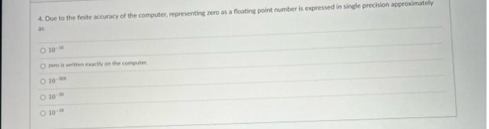 4. Due to the finite accuracy of the computer, representing zero as a floating point number is expressed in single precision approximately
as
O 10-16
O zero is written exactly on the computer.
O 10-M
O 10-20
0:10-M