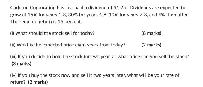 Carleton Corporation has just paid a dividend of $1.25. Dividends are expected to
grow at 15% for years 1-3, 30% for years 4-6, 10% for years 7-8, and 4% thereafter.
The required return is 16 percent.
(i) What should the stock sell for today?
(ii) What is the expected price eight years from today?
(8 marks)
(2 marks)
(iii) If you decide to hold the stock for two year, at what price can you sell the stock?
(3 marks)
(iv) If you buy the stock now and sell it two years later, what will be your rate of
return? (2 marks)