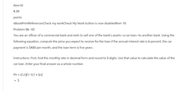 Item10
8.33
points
eBookPrintReferencesCheck my workCheck My Work button is now disableditem 10
Problem 06-02
You are an officer of a commercial bank and wish to sell one of the bank's assets-a car loan-to another bank. Using the
following equation, compute the price you expect to receive for the loan if the annual interest rate is 6 percent, the car
payment is $430 per month, and the loan term is five years.
Instructions: First, find the monthly rate in decimal form and round to 5 digits. Use that value to calculate the value of the
car loan. Enter your final answer as a whole number.
PV = (C/i)[1-1(1+i)n]
= $