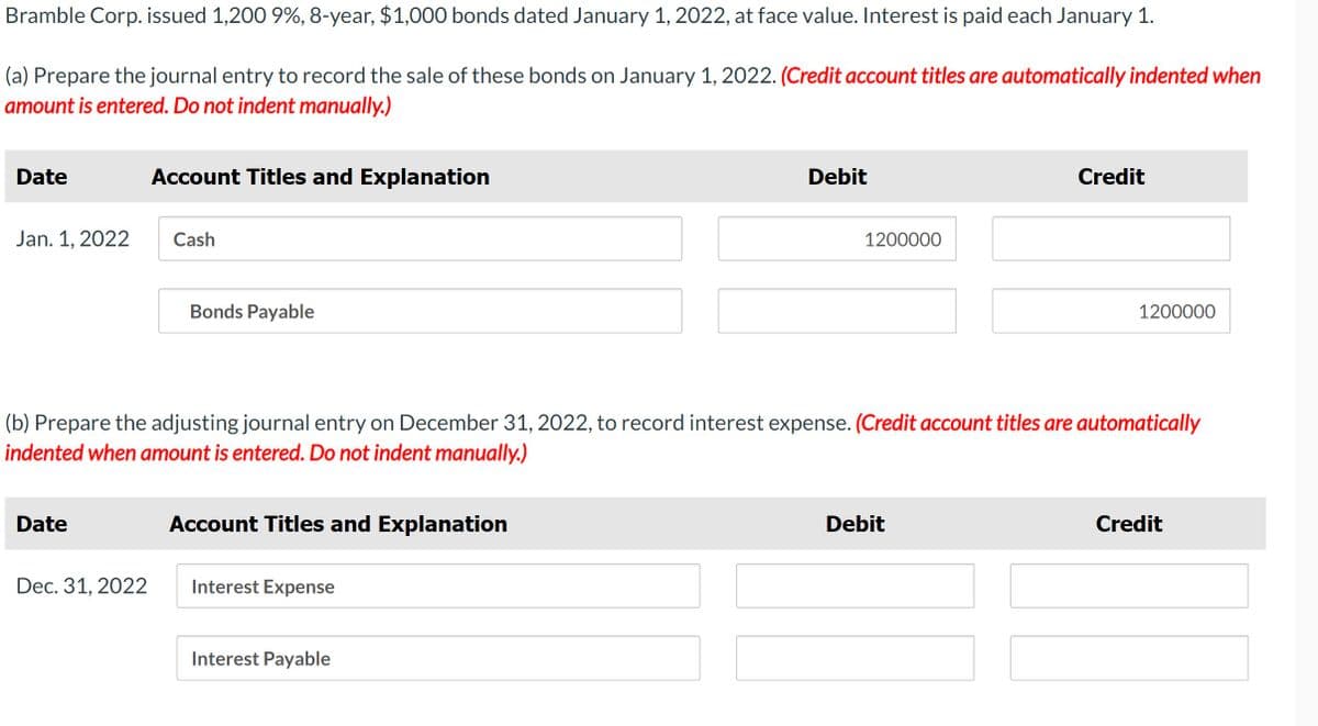 Bramble Corp. issued 1,200 9%, 8-year, $1,000 bonds dated January 1, 2022, at face value. Interest is paid each January 1.
(a) Prepare the journal entry to record the sale of these bonds on January 1, 2022. (Credit account titles are automatically indented when
amount is entered. Do not indent manually.)
Date
Account Titles and Explanation
Debit
Credit
Jan. 1, 2022
Cash
1200000
Bonds Payable
1200000
(b) Prepare the adjusting journal entry on December 31, 2022, to record interest expense. (Credit account titles are automatically
indented when amount is entered. Do not indent manually.)
Date
Account Titles and Explanation
Debit
Credit
Dec. 31, 2022
Interest Expense
Interest Payable
