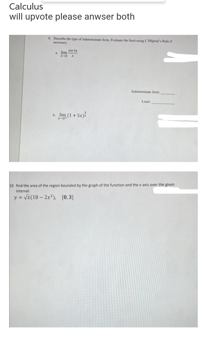 Calculus
will upvote please anwser both
8. Describe the type of indeterminate form. Evaluate the limit using L'Hôpital's Rule if
necessary.
sin 9x
a. lim
ズー→0
Indeterminate form:
Limit:
b. lim (1+5x)
X-+0
10 find the area of the region bounded by the graph of the function and the x-axis over the given
interval.
y = Vx(18- 2x²), [0,3]
