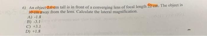 6) An object 2.0 em tall is in front of a converging lens of focal length 22 cm. The object is
10 cm away from the lens. Calculate the lateral magnification.
A) -1.8
B) -3.1
C) +3.1
D) +1.8
