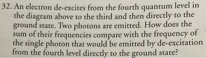 32. An electron de-excites from the fourth quantum level in
the diagram above to the third and then directly to the
ground state. Two photons are emitted. How does the
sum of their frequencies compare with the frequency
of
the single photon that would be emitted by de-excitation
from the fourth level directly to the ground state?
