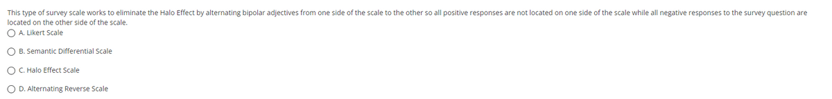 This type of survey scale works to eliminate the Halo Effect by alternating bipolar adjectives from one side of the scale to the other so all positive responses are not located on one side of the scale while all negative responses to the survey question are
located on the other side of the scale.
O A. Likert Scale
O B. Semantic Differential Scale
O C. Halo Effect Scale
O D. Alternating Reverse Scale
