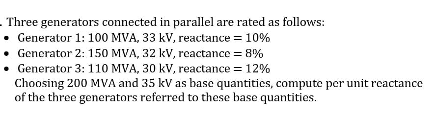 - Three generators connected in parallel are rated as follows:
• Generator 1: 100 MVA, 33 kV, reactance = 10%
• Generator 2: 150 MVA, 32 kV, reactance = 8%
• Generator 3: 110 MVA, 30 kV, reactance = 12%
Choosing 200 MVA and 35 kV as base quantities, compute per unit reactance
of the three generators referred to these base quantities.
