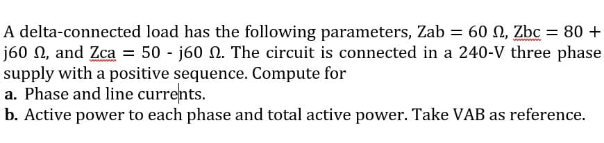 A delta-connected load has the following parameters, Zab = 60 N, Zbc = 80 +
j60 N, and Zca = 50 - j60 N. The circuit is connected in a 240-V three phase
supply with a positive sequence. Compute for
a. Phase and line currents.
b. Active power to each phase and total active power. Take VAB as reference.
ww
