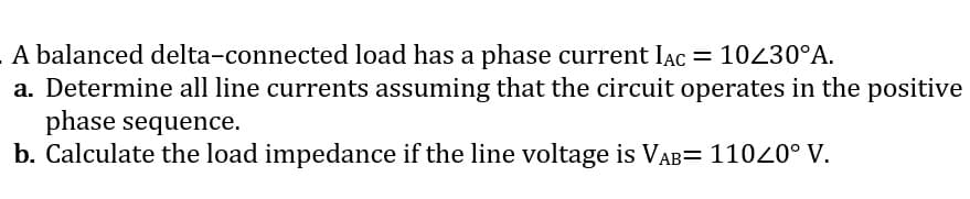 A balanced delta-connected load has a phase current Iac = 10430°A.
a. Determine all line currents assuming that the circuit operates in the positive
phase sequence.
b. Calculate the load impedance if the line voltage is VAB= 11020° V.
