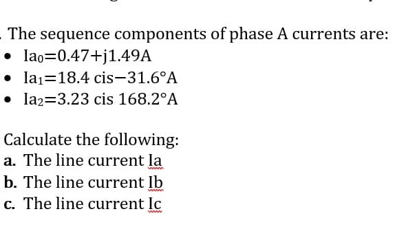 - The sequence components of phase A currents are:
• lao=0.47+j1.49A
• la1=18.4 cis-31.6°A
• la2=3.23 cis 168.2°A
Calculate the following:
a. The line current la
b. The line current Ib
c. The line current Ic
www
