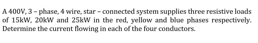 A 400V, 3 - phase, 4 wire, star - connected system supplies three resistive loads
of 15kW, 20kW and 25kW in the red, yellow and blue phases respectively.
Determine the current flowing in each of the four conductors.
