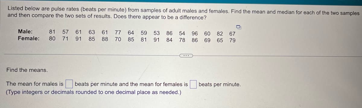 Listed below are pulse rates (beats per minute) from samples of adult males and females. Find the mean and median for each of the two samples
and then compare the two sets of results. Does there appear to be a difference?
Male:
Female:
81 57 61
80 71
91
63 61
85
77
88
64 59 53 86 54 96 60 82 67
70 85 81 91 84 78 86 69 65 79
Find the means.
The mean for males is
beats per minute and the mean for females is
(Type integers or decimals rounded to one decimal place as needed.)
beats per minute.