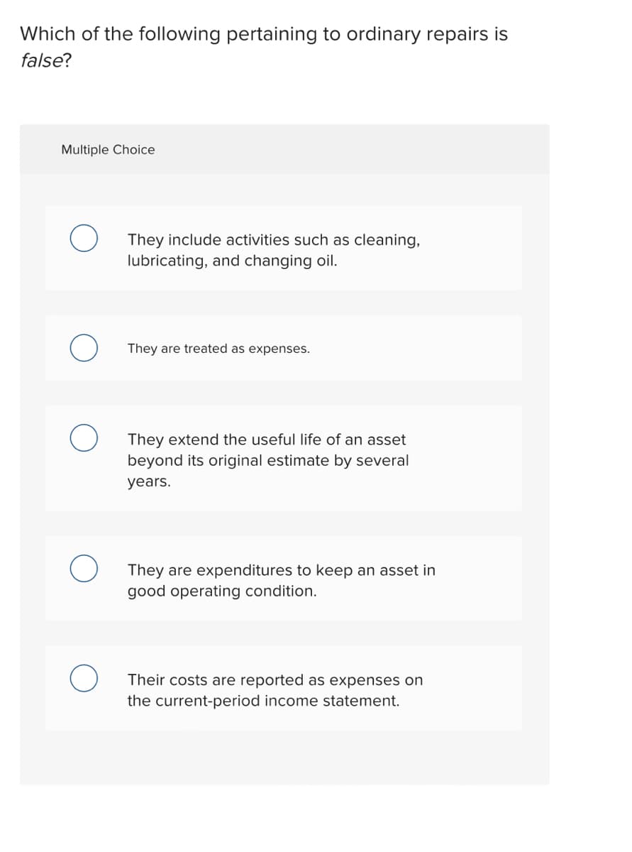 Which of the following pertaining to ordinary repairs is
false?
Multiple Choice
They include activities such as cleaning,
lubricating, and changing oil.
They are treated as expenses.
They extend the useful life of an asset
beyond its original estimate by several
years.
They are expenditures to keep an asset in
good operating condition.
Their costs are reported as expenses on
the current-period income statement.
