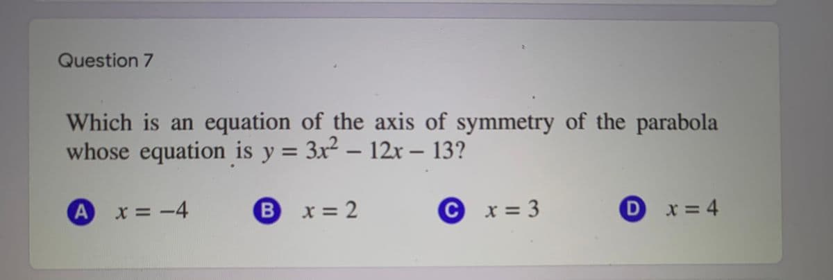 Question 7
Which is an equation of the axis of symmetry of the parabola
whose equation is y = 3x2 – 12x – 13?
X = -4
B
x = 2
C.
x = 3
x = 4
