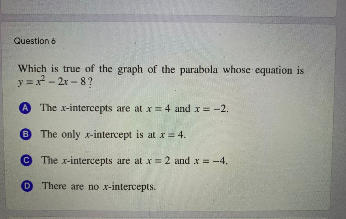 Question 6
Which is true of the graph of the parabola whose equation is
y = x- 2x-8?
The x-intercepts are at x = 4 and x = -2.
B
The only x-intercept is at x = 4.
C
The x-intercepts are at x = 2 and x = -4.
There are no x-intercepts.
